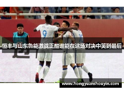 恒丰与山东鲁能激战正酣谁能在这场对决中笑到最后