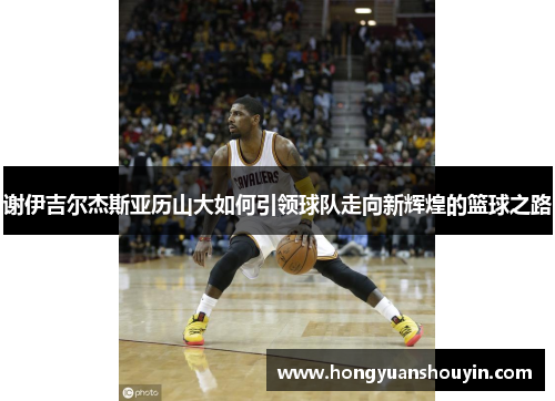 谢伊吉尔杰斯亚历山大如何引领球队走向新辉煌的篮球之路